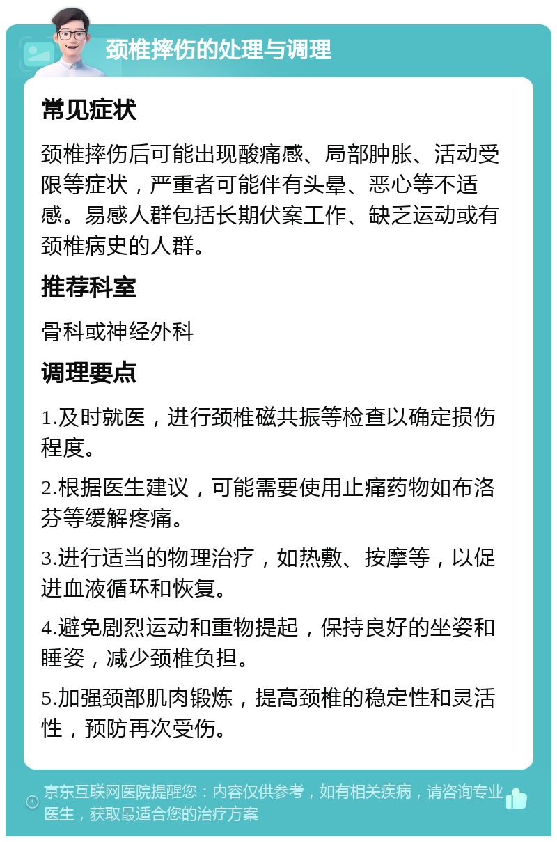 颈椎摔伤的处理与调理 常见症状 颈椎摔伤后可能出现酸痛感、局部肿胀、活动受限等症状，严重者可能伴有头晕、恶心等不适感。易感人群包括长期伏案工作、缺乏运动或有颈椎病史的人群。 推荐科室 骨科或神经外科 调理要点 1.及时就医，进行颈椎磁共振等检查以确定损伤程度。 2.根据医生建议，可能需要使用止痛药物如布洛芬等缓解疼痛。 3.进行适当的物理治疗，如热敷、按摩等，以促进血液循环和恢复。 4.避免剧烈运动和重物提起，保持良好的坐姿和睡姿，减少颈椎负担。 5.加强颈部肌肉锻炼，提高颈椎的稳定性和灵活性，预防再次受伤。