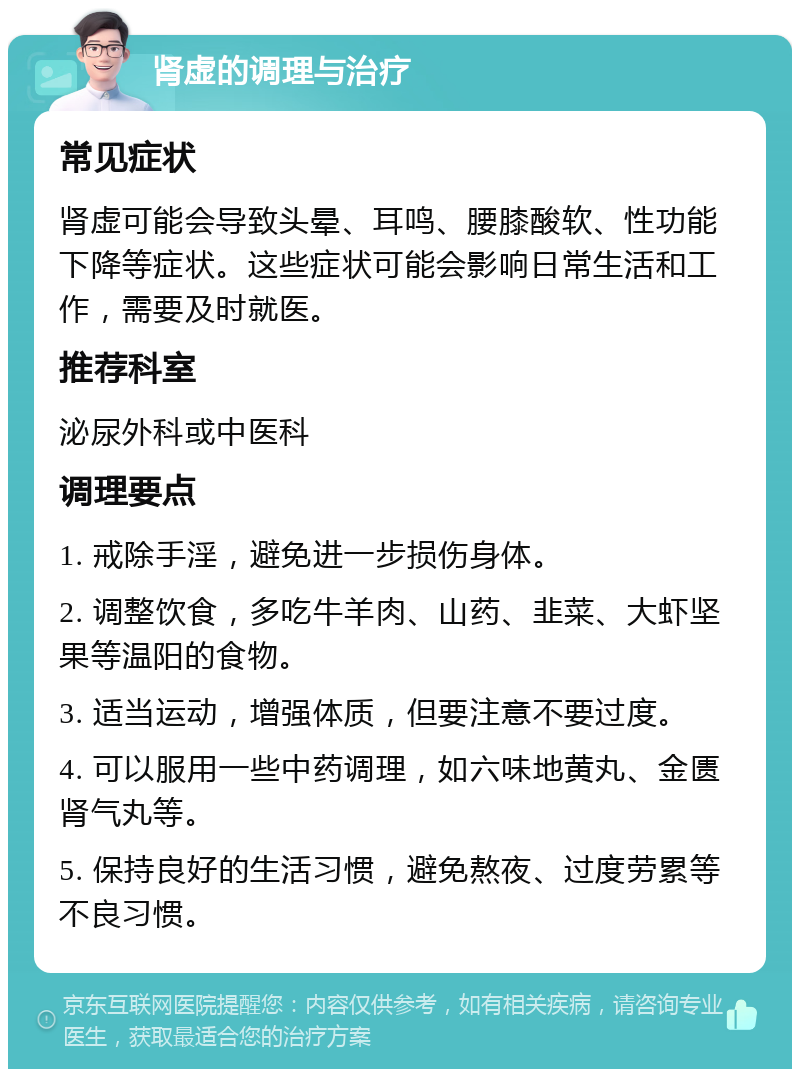 肾虚的调理与治疗 常见症状 肾虚可能会导致头晕、耳鸣、腰膝酸软、性功能下降等症状。这些症状可能会影响日常生活和工作，需要及时就医。 推荐科室 泌尿外科或中医科 调理要点 1. 戒除手淫，避免进一步损伤身体。 2. 调整饮食，多吃牛羊肉、山药、韭菜、大虾坚果等温阳的食物。 3. 适当运动，增强体质，但要注意不要过度。 4. 可以服用一些中药调理，如六味地黄丸、金匮肾气丸等。 5. 保持良好的生活习惯，避免熬夜、过度劳累等不良习惯。