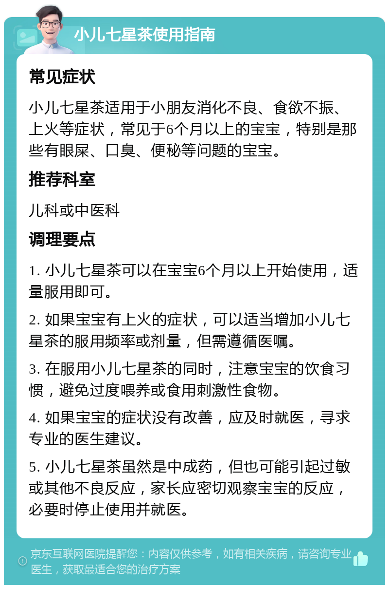 小儿七星茶使用指南 常见症状 小儿七星茶适用于小朋友消化不良、食欲不振、上火等症状，常见于6个月以上的宝宝，特别是那些有眼屎、口臭、便秘等问题的宝宝。 推荐科室 儿科或中医科 调理要点 1. 小儿七星茶可以在宝宝6个月以上开始使用，适量服用即可。 2. 如果宝宝有上火的症状，可以适当增加小儿七星茶的服用频率或剂量，但需遵循医嘱。 3. 在服用小儿七星茶的同时，注意宝宝的饮食习惯，避免过度喂养或食用刺激性食物。 4. 如果宝宝的症状没有改善，应及时就医，寻求专业的医生建议。 5. 小儿七星茶虽然是中成药，但也可能引起过敏或其他不良反应，家长应密切观察宝宝的反应，必要时停止使用并就医。