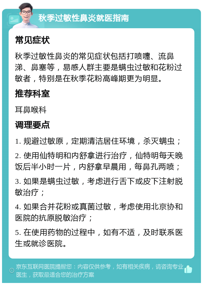 秋季过敏性鼻炎就医指南 常见症状 秋季过敏性鼻炎的常见症状包括打喷嚏、流鼻涕、鼻塞等，易感人群主要是螨虫过敏和花粉过敏者，特别是在秋季花粉高峰期更为明显。 推荐科室 耳鼻喉科 调理要点 1. 规避过敏原，定期清洁居住环境，杀灭螨虫； 2. 使用仙特明和内舒拿进行治疗，仙特明每天晚饭后半小时一片，内舒拿早晨用，每鼻孔两喷； 3. 如果是螨虫过敏，考虑进行舌下或皮下注射脱敏治疗； 4. 如果合并花粉或真菌过敏，考虑使用北京协和医院的抗原脱敏治疗； 5. 在使用药物的过程中，如有不适，及时联系医生或就诊医院。