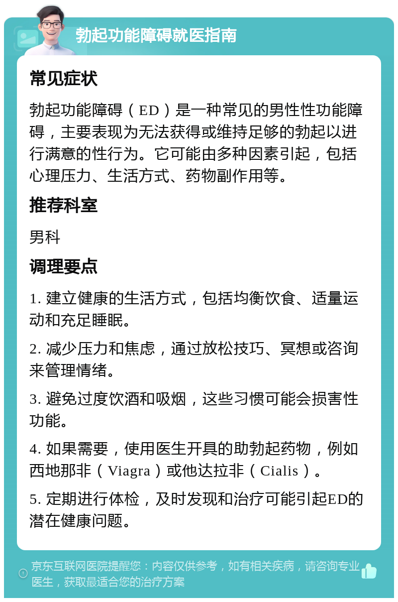 勃起功能障碍就医指南 常见症状 勃起功能障碍（ED）是一种常见的男性性功能障碍，主要表现为无法获得或维持足够的勃起以进行满意的性行为。它可能由多种因素引起，包括心理压力、生活方式、药物副作用等。 推荐科室 男科 调理要点 1. 建立健康的生活方式，包括均衡饮食、适量运动和充足睡眠。 2. 减少压力和焦虑，通过放松技巧、冥想或咨询来管理情绪。 3. 避免过度饮酒和吸烟，这些习惯可能会损害性功能。 4. 如果需要，使用医生开具的助勃起药物，例如西地那非（Viagra）或他达拉非（Cialis）。 5. 定期进行体检，及时发现和治疗可能引起ED的潜在健康问题。