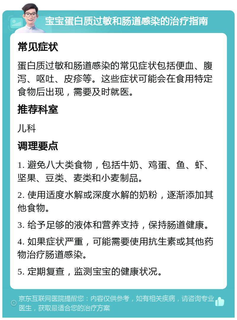 宝宝蛋白质过敏和肠道感染的治疗指南 常见症状 蛋白质过敏和肠道感染的常见症状包括便血、腹泻、呕吐、皮疹等。这些症状可能会在食用特定食物后出现，需要及时就医。 推荐科室 儿科 调理要点 1. 避免八大类食物，包括牛奶、鸡蛋、鱼、虾、坚果、豆类、麦类和小麦制品。 2. 使用适度水解或深度水解的奶粉，逐渐添加其他食物。 3. 给予足够的液体和营养支持，保持肠道健康。 4. 如果症状严重，可能需要使用抗生素或其他药物治疗肠道感染。 5. 定期复查，监测宝宝的健康状况。