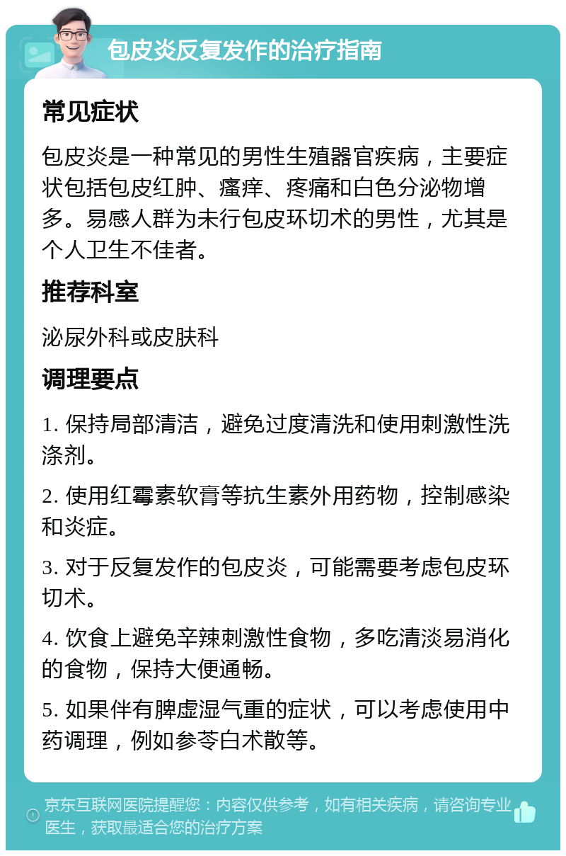 包皮炎反复发作的治疗指南 常见症状 包皮炎是一种常见的男性生殖器官疾病，主要症状包括包皮红肿、瘙痒、疼痛和白色分泌物增多。易感人群为未行包皮环切术的男性，尤其是个人卫生不佳者。 推荐科室 泌尿外科或皮肤科 调理要点 1. 保持局部清洁，避免过度清洗和使用刺激性洗涤剂。 2. 使用红霉素软膏等抗生素外用药物，控制感染和炎症。 3. 对于反复发作的包皮炎，可能需要考虑包皮环切术。 4. 饮食上避免辛辣刺激性食物，多吃清淡易消化的食物，保持大便通畅。 5. 如果伴有脾虚湿气重的症状，可以考虑使用中药调理，例如参苓白术散等。