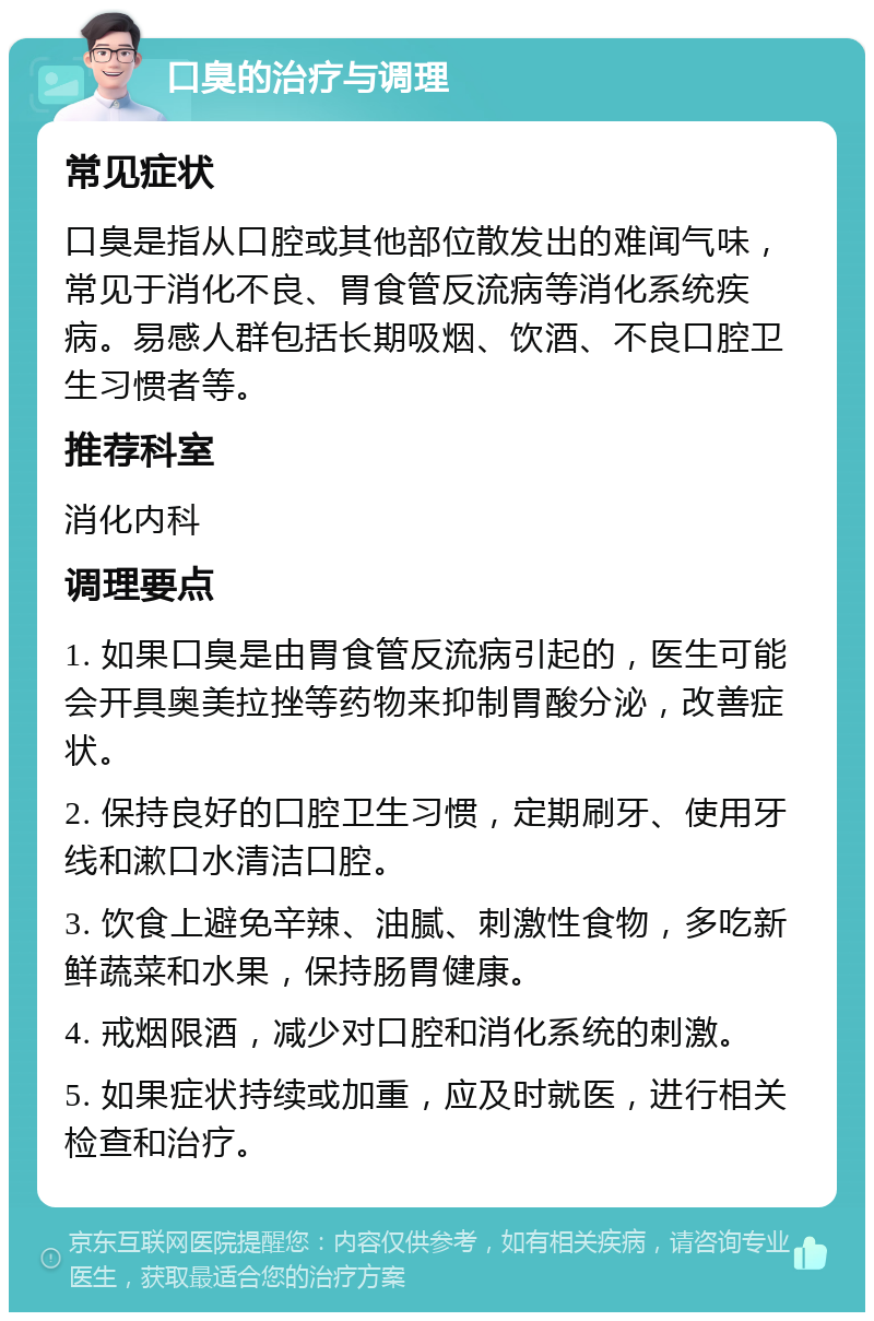 口臭的治疗与调理 常见症状 口臭是指从口腔或其他部位散发出的难闻气味，常见于消化不良、胃食管反流病等消化系统疾病。易感人群包括长期吸烟、饮酒、不良口腔卫生习惯者等。 推荐科室 消化内科 调理要点 1. 如果口臭是由胃食管反流病引起的，医生可能会开具奥美拉挫等药物来抑制胃酸分泌，改善症状。 2. 保持良好的口腔卫生习惯，定期刷牙、使用牙线和漱口水清洁口腔。 3. 饮食上避免辛辣、油腻、刺激性食物，多吃新鲜蔬菜和水果，保持肠胃健康。 4. 戒烟限酒，减少对口腔和消化系统的刺激。 5. 如果症状持续或加重，应及时就医，进行相关检查和治疗。