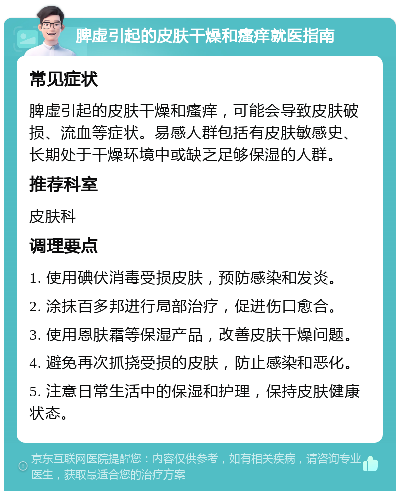 脾虚引起的皮肤干燥和瘙痒就医指南 常见症状 脾虚引起的皮肤干燥和瘙痒，可能会导致皮肤破损、流血等症状。易感人群包括有皮肤敏感史、长期处于干燥环境中或缺乏足够保湿的人群。 推荐科室 皮肤科 调理要点 1. 使用碘伏消毒受损皮肤，预防感染和发炎。 2. 涂抹百多邦进行局部治疗，促进伤口愈合。 3. 使用恩肤霜等保湿产品，改善皮肤干燥问题。 4. 避免再次抓挠受损的皮肤，防止感染和恶化。 5. 注意日常生活中的保湿和护理，保持皮肤健康状态。