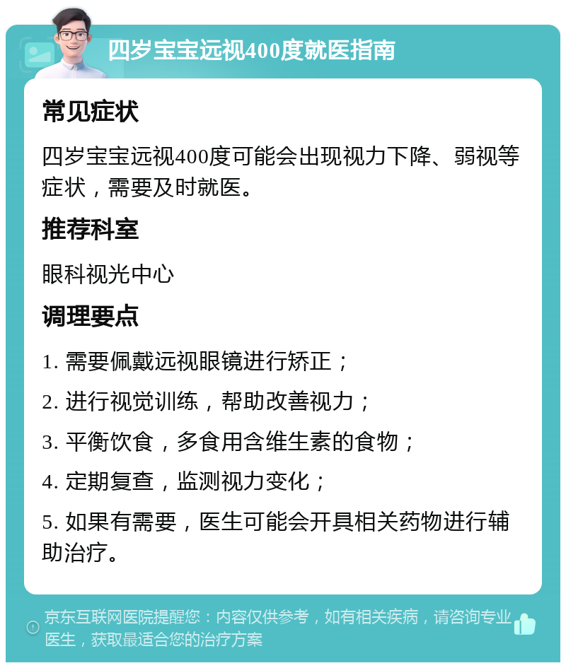 四岁宝宝远视400度就医指南 常见症状 四岁宝宝远视400度可能会出现视力下降、弱视等症状，需要及时就医。 推荐科室 眼科视光中心 调理要点 1. 需要佩戴远视眼镜进行矫正； 2. 进行视觉训练，帮助改善视力； 3. 平衡饮食，多食用含维生素的食物； 4. 定期复查，监测视力变化； 5. 如果有需要，医生可能会开具相关药物进行辅助治疗。