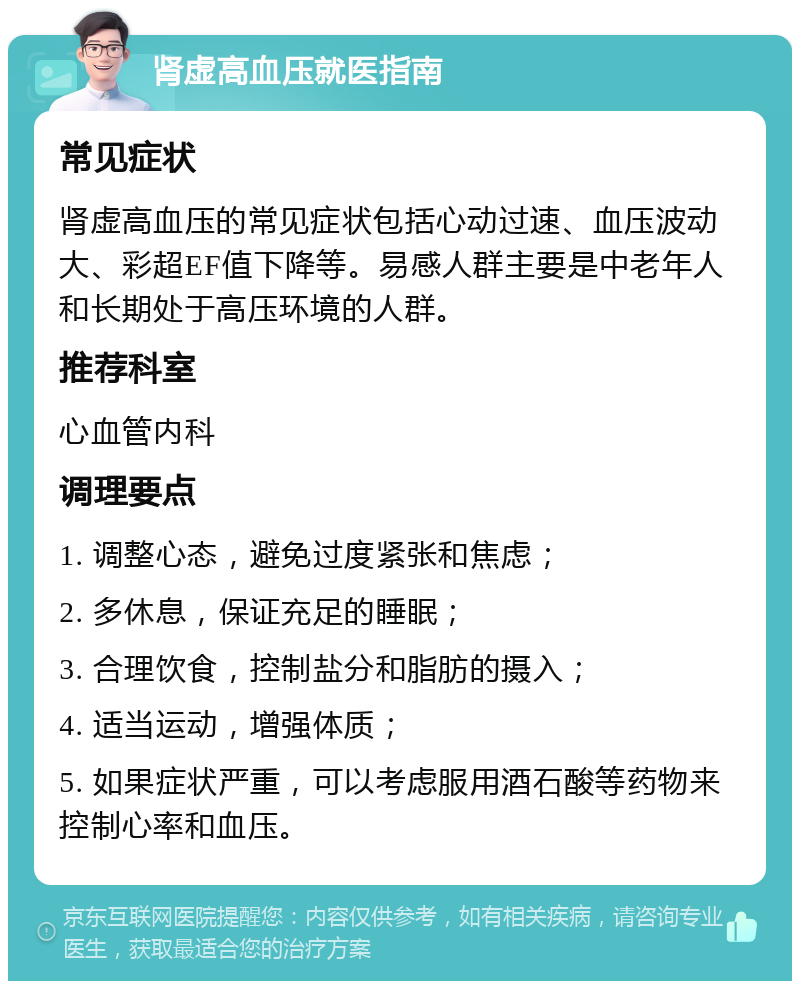 肾虚高血压就医指南 常见症状 肾虚高血压的常见症状包括心动过速、血压波动大、彩超EF值下降等。易感人群主要是中老年人和长期处于高压环境的人群。 推荐科室 心血管内科 调理要点 1. 调整心态，避免过度紧张和焦虑； 2. 多休息，保证充足的睡眠； 3. 合理饮食，控制盐分和脂肪的摄入； 4. 适当运动，增强体质； 5. 如果症状严重，可以考虑服用酒石酸等药物来控制心率和血压。