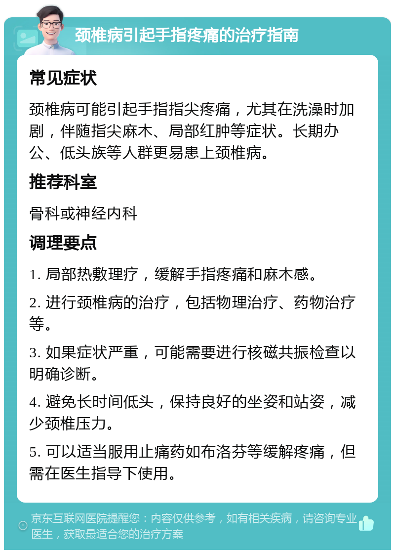 颈椎病引起手指疼痛的治疗指南 常见症状 颈椎病可能引起手指指尖疼痛，尤其在洗澡时加剧，伴随指尖麻木、局部红肿等症状。长期办公、低头族等人群更易患上颈椎病。 推荐科室 骨科或神经内科 调理要点 1. 局部热敷理疗，缓解手指疼痛和麻木感。 2. 进行颈椎病的治疗，包括物理治疗、药物治疗等。 3. 如果症状严重，可能需要进行核磁共振检查以明确诊断。 4. 避免长时间低头，保持良好的坐姿和站姿，减少颈椎压力。 5. 可以适当服用止痛药如布洛芬等缓解疼痛，但需在医生指导下使用。