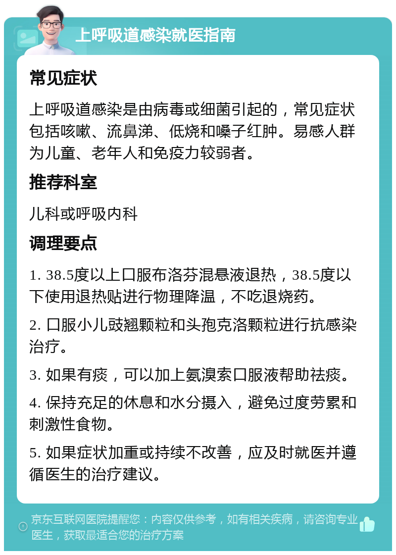 上呼吸道感染就医指南 常见症状 上呼吸道感染是由病毒或细菌引起的，常见症状包括咳嗽、流鼻涕、低烧和嗓子红肿。易感人群为儿童、老年人和免疫力较弱者。 推荐科室 儿科或呼吸内科 调理要点 1. 38.5度以上口服布洛芬混悬液退热，38.5度以下使用退热贴进行物理降温，不吃退烧药。 2. 口服小儿豉翘颗粒和头孢克洛颗粒进行抗感染治疗。 3. 如果有痰，可以加上氨溴索口服液帮助祛痰。 4. 保持充足的休息和水分摄入，避免过度劳累和刺激性食物。 5. 如果症状加重或持续不改善，应及时就医并遵循医生的治疗建议。