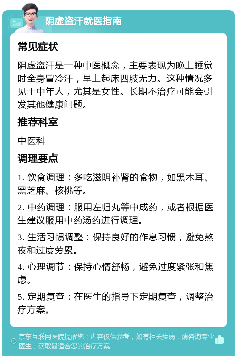 阴虚盗汗就医指南 常见症状 阴虚盗汗是一种中医概念，主要表现为晚上睡觉时全身冒冷汗，早上起床四肢无力。这种情况多见于中年人，尤其是女性。长期不治疗可能会引发其他健康问题。 推荐科室 中医科 调理要点 1. 饮食调理：多吃滋阴补肾的食物，如黑木耳、黑芝麻、核桃等。 2. 中药调理：服用左归丸等中成药，或者根据医生建议服用中药汤药进行调理。 3. 生活习惯调整：保持良好的作息习惯，避免熬夜和过度劳累。 4. 心理调节：保持心情舒畅，避免过度紧张和焦虑。 5. 定期复查：在医生的指导下定期复查，调整治疗方案。