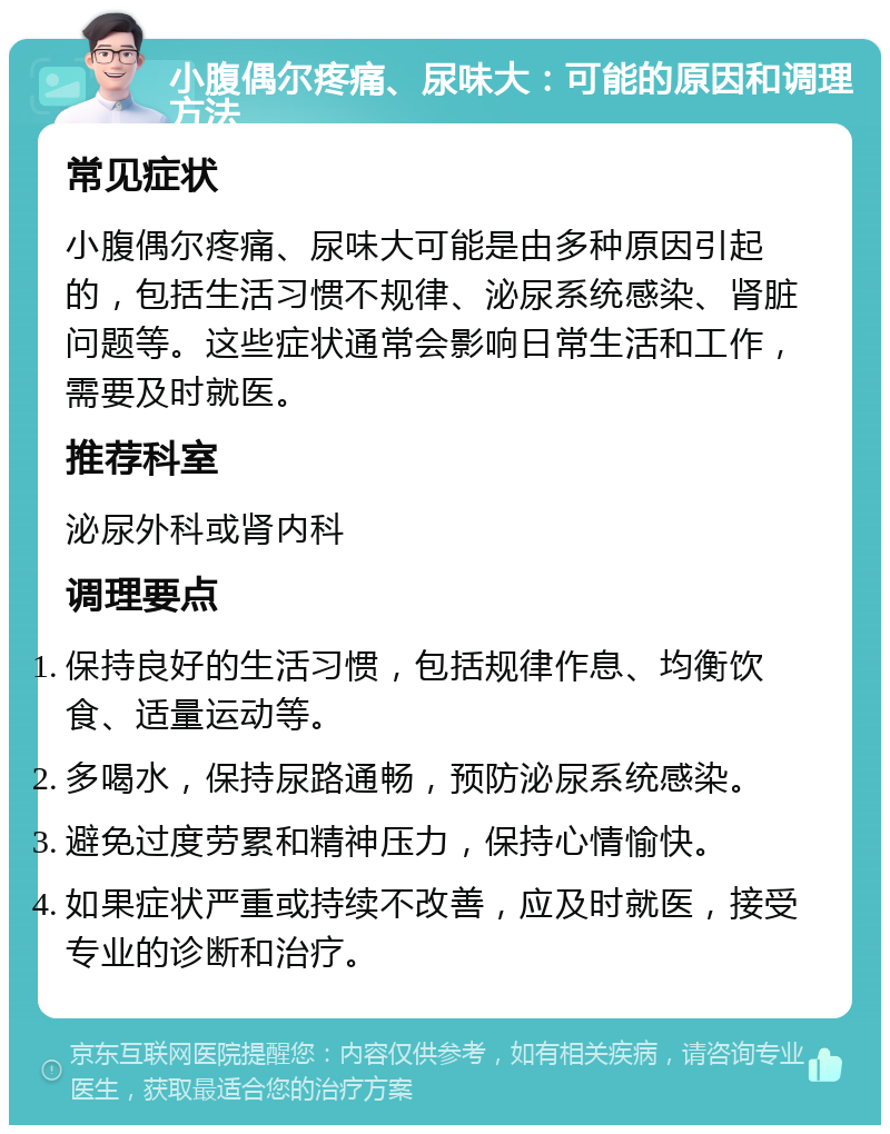 小腹偶尔疼痛、尿味大：可能的原因和调理方法 常见症状 小腹偶尔疼痛、尿味大可能是由多种原因引起的，包括生活习惯不规律、泌尿系统感染、肾脏问题等。这些症状通常会影响日常生活和工作，需要及时就医。 推荐科室 泌尿外科或肾内科 调理要点 保持良好的生活习惯，包括规律作息、均衡饮食、适量运动等。 多喝水，保持尿路通畅，预防泌尿系统感染。 避免过度劳累和精神压力，保持心情愉快。 如果症状严重或持续不改善，应及时就医，接受专业的诊断和治疗。