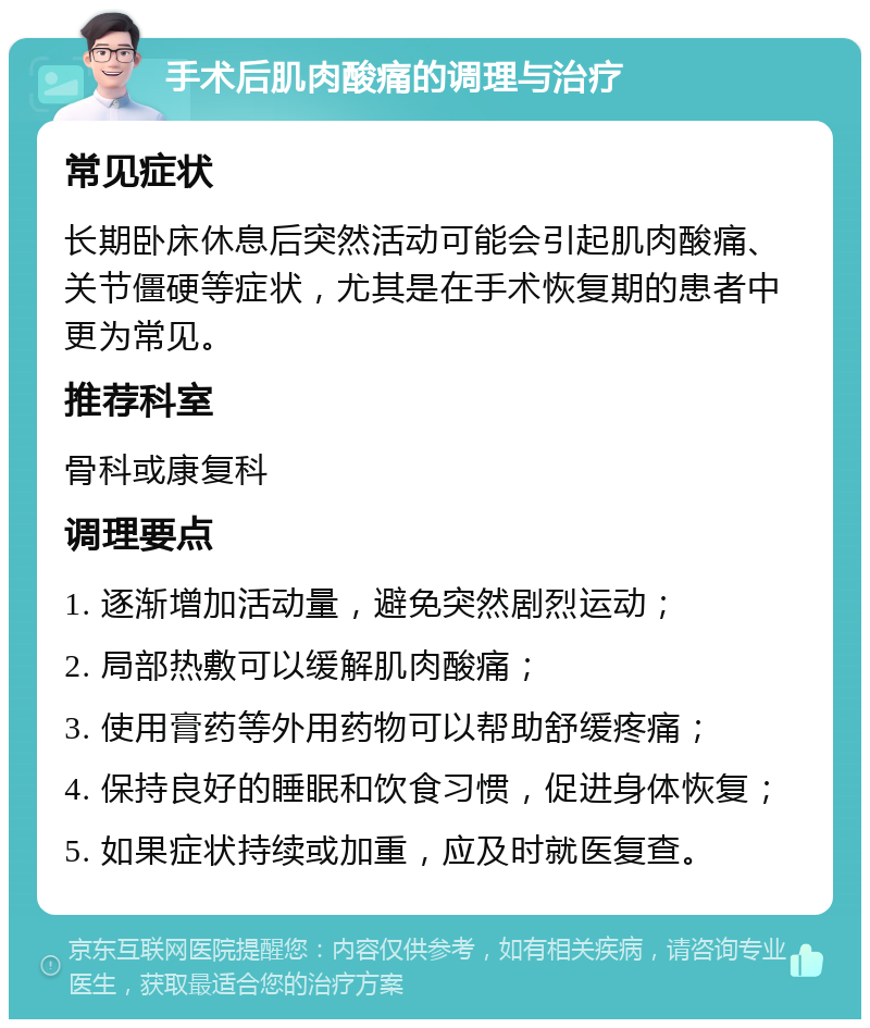 手术后肌肉酸痛的调理与治疗 常见症状 长期卧床休息后突然活动可能会引起肌肉酸痛、关节僵硬等症状，尤其是在手术恢复期的患者中更为常见。 推荐科室 骨科或康复科 调理要点 1. 逐渐增加活动量，避免突然剧烈运动； 2. 局部热敷可以缓解肌肉酸痛； 3. 使用膏药等外用药物可以帮助舒缓疼痛； 4. 保持良好的睡眠和饮食习惯，促进身体恢复； 5. 如果症状持续或加重，应及时就医复查。