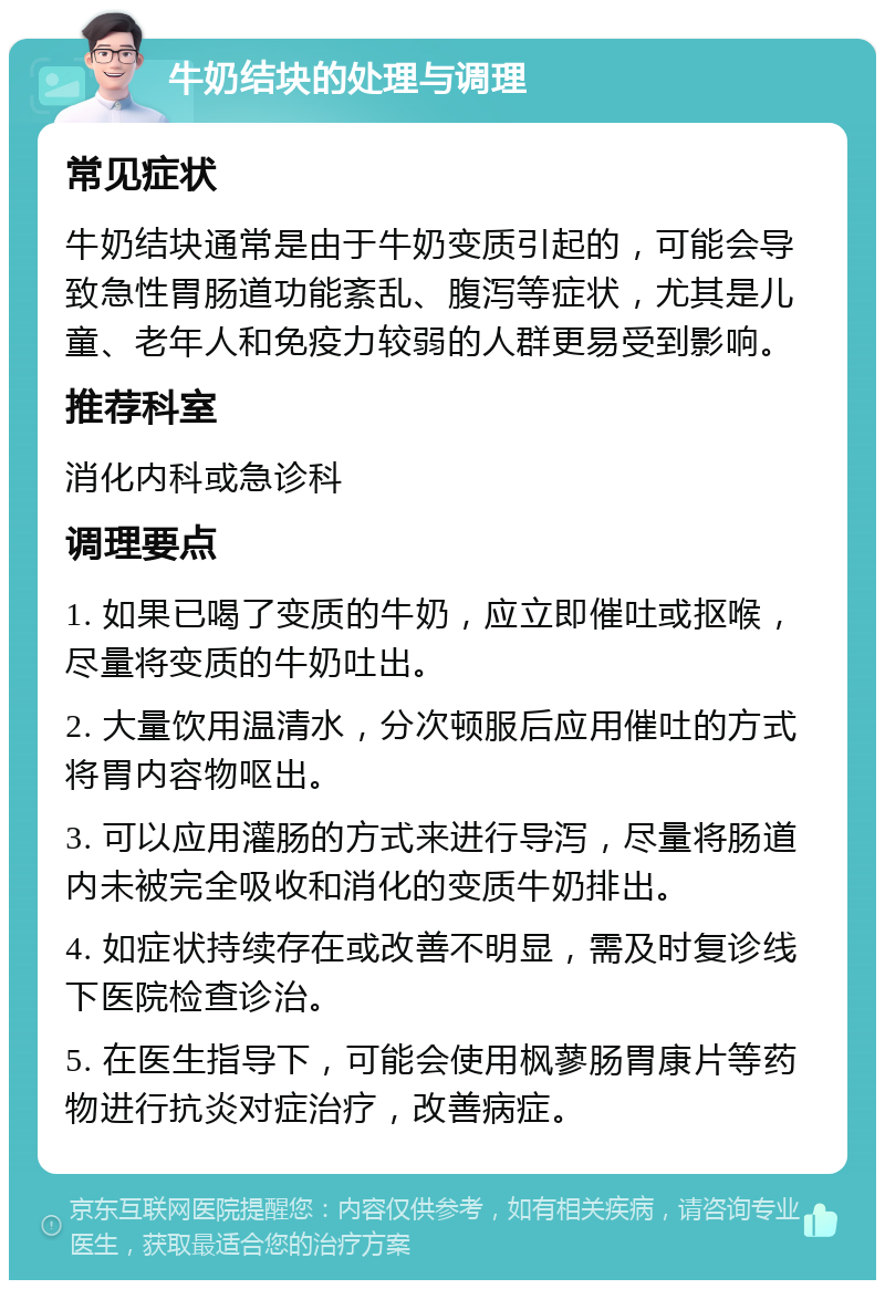 牛奶结块的处理与调理 常见症状 牛奶结块通常是由于牛奶变质引起的，可能会导致急性胃肠道功能紊乱、腹泻等症状，尤其是儿童、老年人和免疫力较弱的人群更易受到影响。 推荐科室 消化内科或急诊科 调理要点 1. 如果已喝了变质的牛奶，应立即催吐或抠喉，尽量将变质的牛奶吐出。 2. 大量饮用温清水，分次顿服后应用催吐的方式将胃内容物呕出。 3. 可以应用灌肠的方式来进行导泻，尽量将肠道内未被完全吸收和消化的变质牛奶排出。 4. 如症状持续存在或改善不明显，需及时复诊线下医院检查诊治。 5. 在医生指导下，可能会使用枫蓼肠胃康片等药物进行抗炎对症治疗，改善病症。