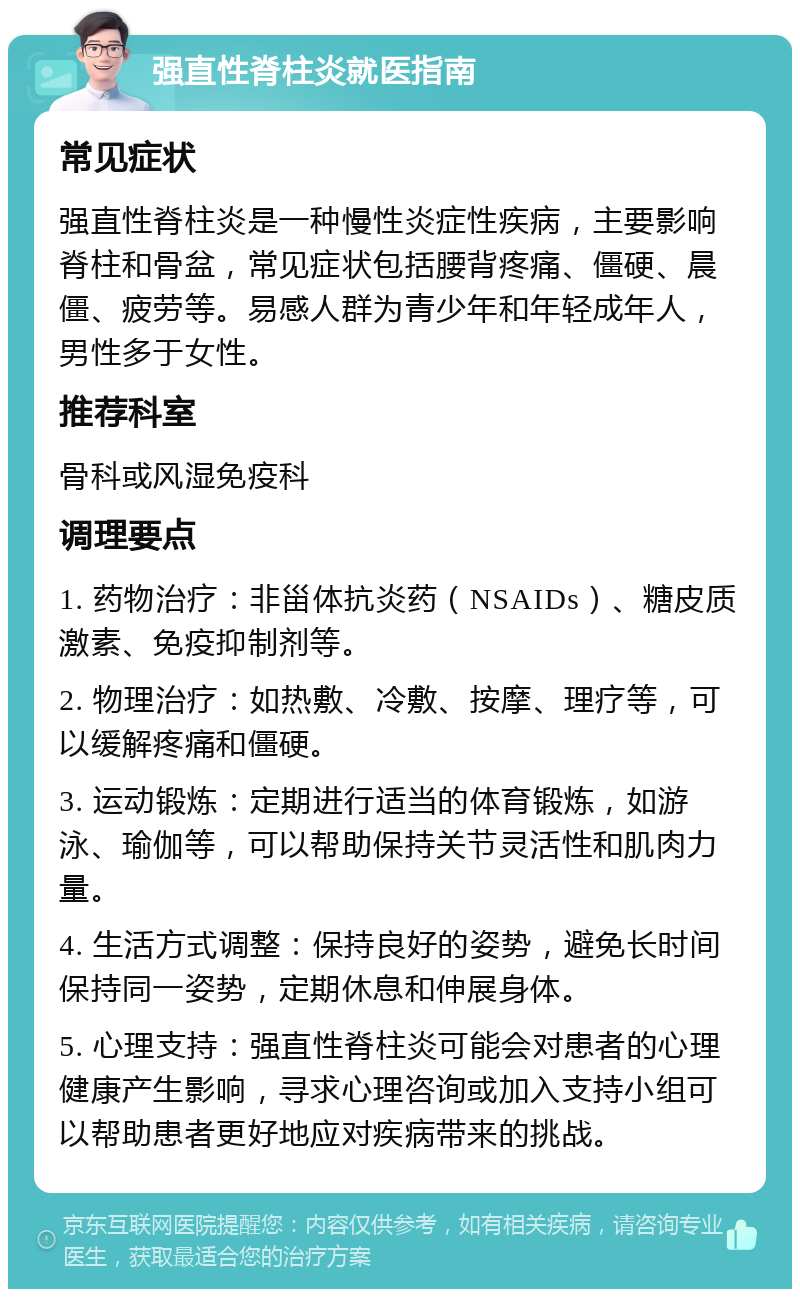 强直性脊柱炎就医指南 常见症状 强直性脊柱炎是一种慢性炎症性疾病，主要影响脊柱和骨盆，常见症状包括腰背疼痛、僵硬、晨僵、疲劳等。易感人群为青少年和年轻成年人，男性多于女性。 推荐科室 骨科或风湿免疫科 调理要点 1. 药物治疗：非甾体抗炎药（NSAIDs）、糖皮质激素、免疫抑制剂等。 2. 物理治疗：如热敷、冷敷、按摩、理疗等，可以缓解疼痛和僵硬。 3. 运动锻炼：定期进行适当的体育锻炼，如游泳、瑜伽等，可以帮助保持关节灵活性和肌肉力量。 4. 生活方式调整：保持良好的姿势，避免长时间保持同一姿势，定期休息和伸展身体。 5. 心理支持：强直性脊柱炎可能会对患者的心理健康产生影响，寻求心理咨询或加入支持小组可以帮助患者更好地应对疾病带来的挑战。