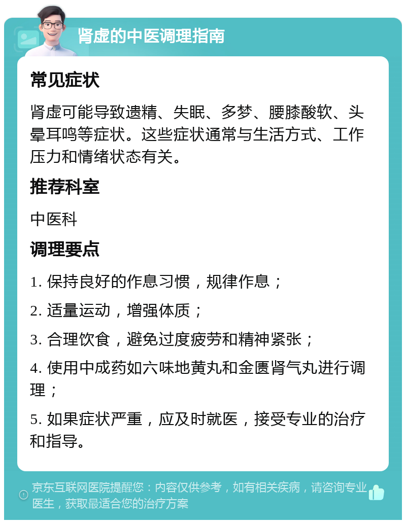 肾虚的中医调理指南 常见症状 肾虚可能导致遗精、失眠、多梦、腰膝酸软、头晕耳鸣等症状。这些症状通常与生活方式、工作压力和情绪状态有关。 推荐科室 中医科 调理要点 1. 保持良好的作息习惯，规律作息； 2. 适量运动，增强体质； 3. 合理饮食，避免过度疲劳和精神紧张； 4. 使用中成药如六味地黄丸和金匮肾气丸进行调理； 5. 如果症状严重，应及时就医，接受专业的治疗和指导。