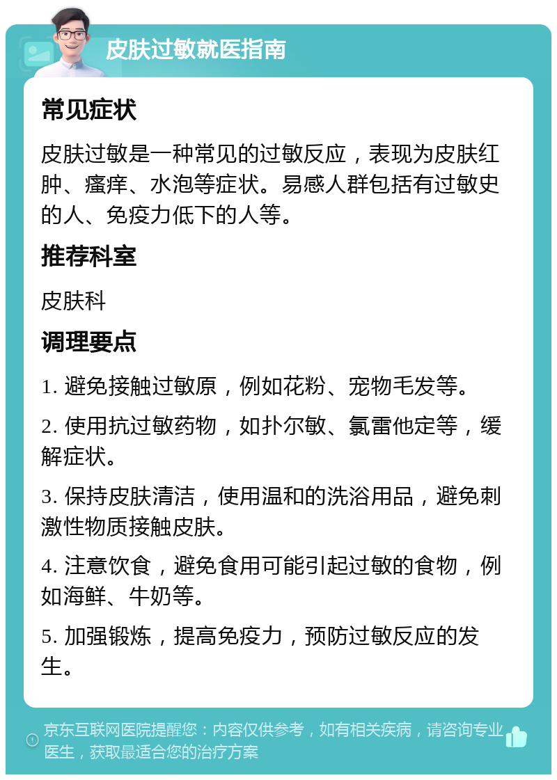 皮肤过敏就医指南 常见症状 皮肤过敏是一种常见的过敏反应，表现为皮肤红肿、瘙痒、水泡等症状。易感人群包括有过敏史的人、免疫力低下的人等。 推荐科室 皮肤科 调理要点 1. 避免接触过敏原，例如花粉、宠物毛发等。 2. 使用抗过敏药物，如扑尔敏、氯雷他定等，缓解症状。 3. 保持皮肤清洁，使用温和的洗浴用品，避免刺激性物质接触皮肤。 4. 注意饮食，避免食用可能引起过敏的食物，例如海鲜、牛奶等。 5. 加强锻炼，提高免疫力，预防过敏反应的发生。