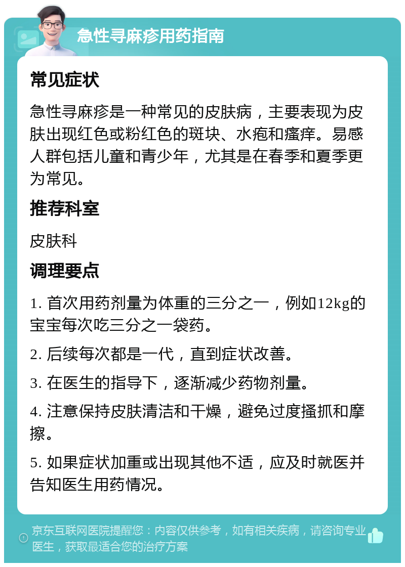 急性寻麻疹用药指南 常见症状 急性寻麻疹是一种常见的皮肤病，主要表现为皮肤出现红色或粉红色的斑块、水疱和瘙痒。易感人群包括儿童和青少年，尤其是在春季和夏季更为常见。 推荐科室 皮肤科 调理要点 1. 首次用药剂量为体重的三分之一，例如12kg的宝宝每次吃三分之一袋药。 2. 后续每次都是一代，直到症状改善。 3. 在医生的指导下，逐渐减少药物剂量。 4. 注意保持皮肤清洁和干燥，避免过度搔抓和摩擦。 5. 如果症状加重或出现其他不适，应及时就医并告知医生用药情况。