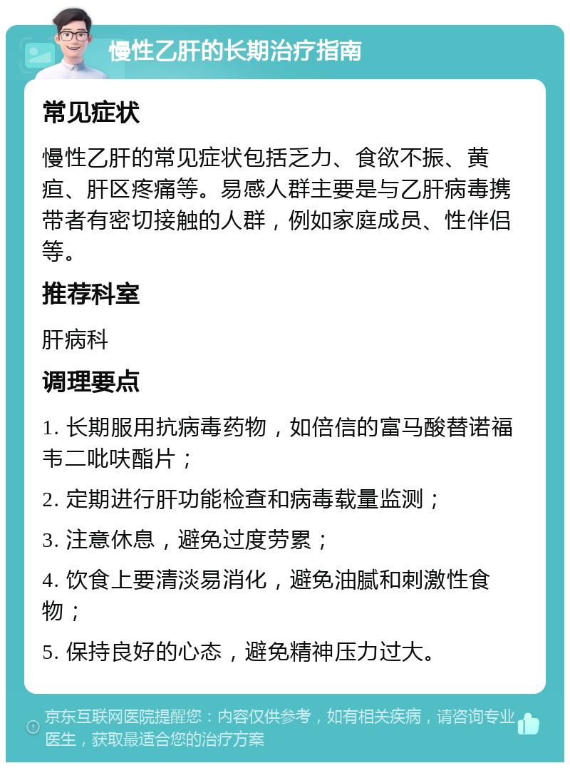 慢性乙肝的长期治疗指南 常见症状 慢性乙肝的常见症状包括乏力、食欲不振、黄疸、肝区疼痛等。易感人群主要是与乙肝病毒携带者有密切接触的人群，例如家庭成员、性伴侣等。 推荐科室 肝病科 调理要点 1. 长期服用抗病毒药物，如倍信的富马酸替诺福韦二吡呋酯片； 2. 定期进行肝功能检查和病毒载量监测； 3. 注意休息，避免过度劳累； 4. 饮食上要清淡易消化，避免油腻和刺激性食物； 5. 保持良好的心态，避免精神压力过大。