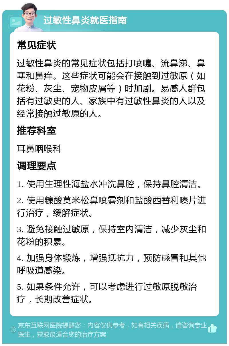 过敏性鼻炎就医指南 常见症状 过敏性鼻炎的常见症状包括打喷嚏、流鼻涕、鼻塞和鼻痒。这些症状可能会在接触到过敏原（如花粉、灰尘、宠物皮屑等）时加剧。易感人群包括有过敏史的人、家族中有过敏性鼻炎的人以及经常接触过敏原的人。 推荐科室 耳鼻咽喉科 调理要点 1. 使用生理性海盐水冲洗鼻腔，保持鼻腔清洁。 2. 使用糠酸莫米松鼻喷雾剂和盐酸西替利嗪片进行治疗，缓解症状。 3. 避免接触过敏原，保持室内清洁，减少灰尘和花粉的积累。 4. 加强身体锻炼，增强抵抗力，预防感冒和其他呼吸道感染。 5. 如果条件允许，可以考虑进行过敏原脱敏治疗，长期改善症状。