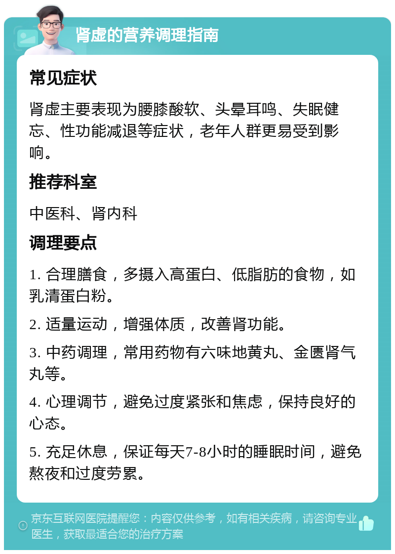 肾虚的营养调理指南 常见症状 肾虚主要表现为腰膝酸软、头晕耳鸣、失眠健忘、性功能减退等症状，老年人群更易受到影响。 推荐科室 中医科、肾内科 调理要点 1. 合理膳食，多摄入高蛋白、低脂肪的食物，如乳清蛋白粉。 2. 适量运动，增强体质，改善肾功能。 3. 中药调理，常用药物有六味地黄丸、金匮肾气丸等。 4. 心理调节，避免过度紧张和焦虑，保持良好的心态。 5. 充足休息，保证每天7-8小时的睡眠时间，避免熬夜和过度劳累。