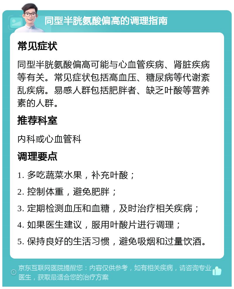 同型半胱氨酸偏高的调理指南 常见症状 同型半胱氨酸偏高可能与心血管疾病、肾脏疾病等有关。常见症状包括高血压、糖尿病等代谢紊乱疾病。易感人群包括肥胖者、缺乏叶酸等营养素的人群。 推荐科室 内科或心血管科 调理要点 1. 多吃蔬菜水果，补充叶酸； 2. 控制体重，避免肥胖； 3. 定期检测血压和血糖，及时治疗相关疾病； 4. 如果医生建议，服用叶酸片进行调理； 5. 保持良好的生活习惯，避免吸烟和过量饮酒。