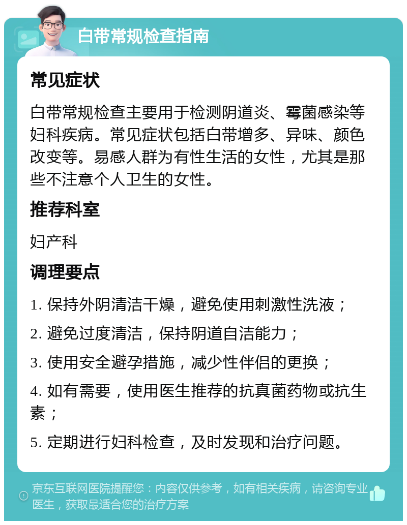 白带常规检查指南 常见症状 白带常规检查主要用于检测阴道炎、霉菌感染等妇科疾病。常见症状包括白带增多、异味、颜色改变等。易感人群为有性生活的女性，尤其是那些不注意个人卫生的女性。 推荐科室 妇产科 调理要点 1. 保持外阴清洁干燥，避免使用刺激性洗液； 2. 避免过度清洁，保持阴道自洁能力； 3. 使用安全避孕措施，减少性伴侣的更换； 4. 如有需要，使用医生推荐的抗真菌药物或抗生素； 5. 定期进行妇科检查，及时发现和治疗问题。