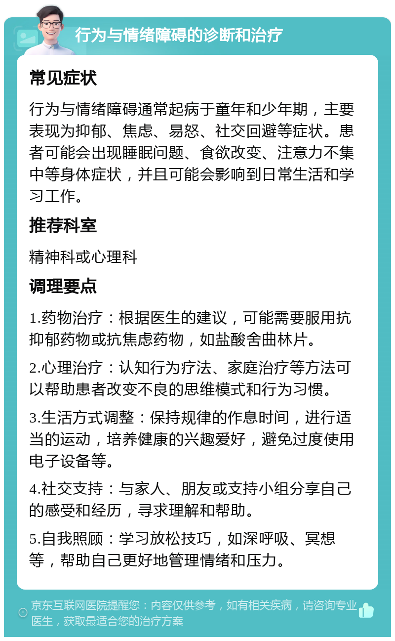 行为与情绪障碍的诊断和治疗 常见症状 行为与情绪障碍通常起病于童年和少年期，主要表现为抑郁、焦虑、易怒、社交回避等症状。患者可能会出现睡眠问题、食欲改变、注意力不集中等身体症状，并且可能会影响到日常生活和学习工作。 推荐科室 精神科或心理科 调理要点 1.药物治疗：根据医生的建议，可能需要服用抗抑郁药物或抗焦虑药物，如盐酸舍曲林片。 2.心理治疗：认知行为疗法、家庭治疗等方法可以帮助患者改变不良的思维模式和行为习惯。 3.生活方式调整：保持规律的作息时间，进行适当的运动，培养健康的兴趣爱好，避免过度使用电子设备等。 4.社交支持：与家人、朋友或支持小组分享自己的感受和经历，寻求理解和帮助。 5.自我照顾：学习放松技巧，如深呼吸、冥想等，帮助自己更好地管理情绪和压力。