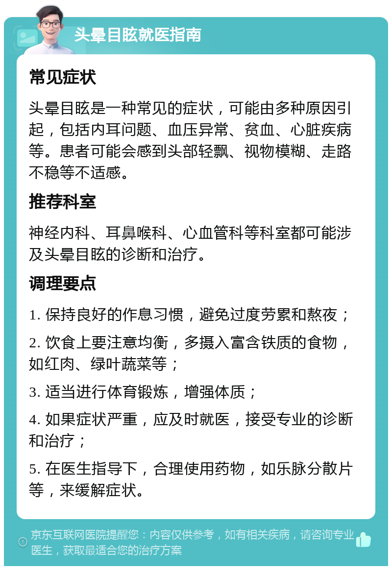 头晕目眩就医指南 常见症状 头晕目眩是一种常见的症状，可能由多种原因引起，包括内耳问题、血压异常、贫血、心脏疾病等。患者可能会感到头部轻飘、视物模糊、走路不稳等不适感。 推荐科室 神经内科、耳鼻喉科、心血管科等科室都可能涉及头晕目眩的诊断和治疗。 调理要点 1. 保持良好的作息习惯，避免过度劳累和熬夜； 2. 饮食上要注意均衡，多摄入富含铁质的食物，如红肉、绿叶蔬菜等； 3. 适当进行体育锻炼，增强体质； 4. 如果症状严重，应及时就医，接受专业的诊断和治疗； 5. 在医生指导下，合理使用药物，如乐脉分散片等，来缓解症状。