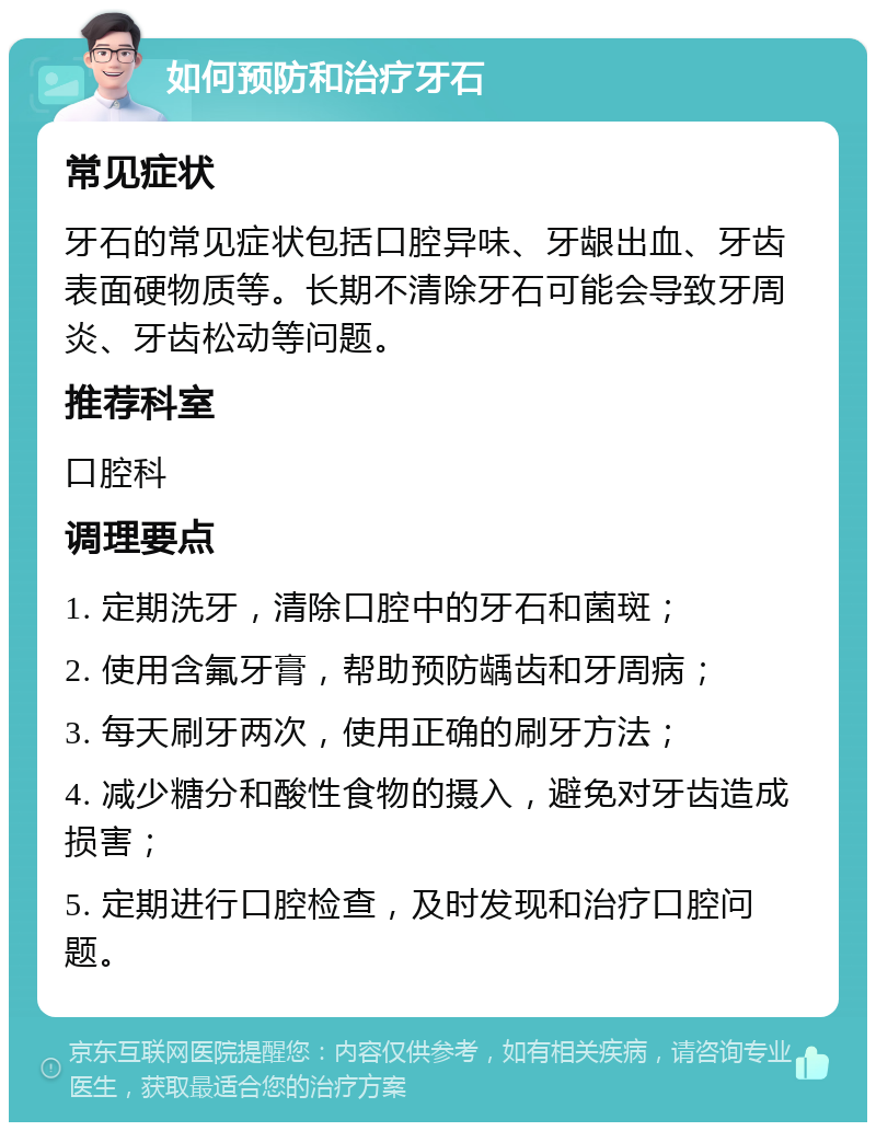 如何预防和治疗牙石 常见症状 牙石的常见症状包括口腔异味、牙龈出血、牙齿表面硬物质等。长期不清除牙石可能会导致牙周炎、牙齿松动等问题。 推荐科室 口腔科 调理要点 1. 定期洗牙，清除口腔中的牙石和菌斑； 2. 使用含氟牙膏，帮助预防龋齿和牙周病； 3. 每天刷牙两次，使用正确的刷牙方法； 4. 减少糖分和酸性食物的摄入，避免对牙齿造成损害； 5. 定期进行口腔检查，及时发现和治疗口腔问题。