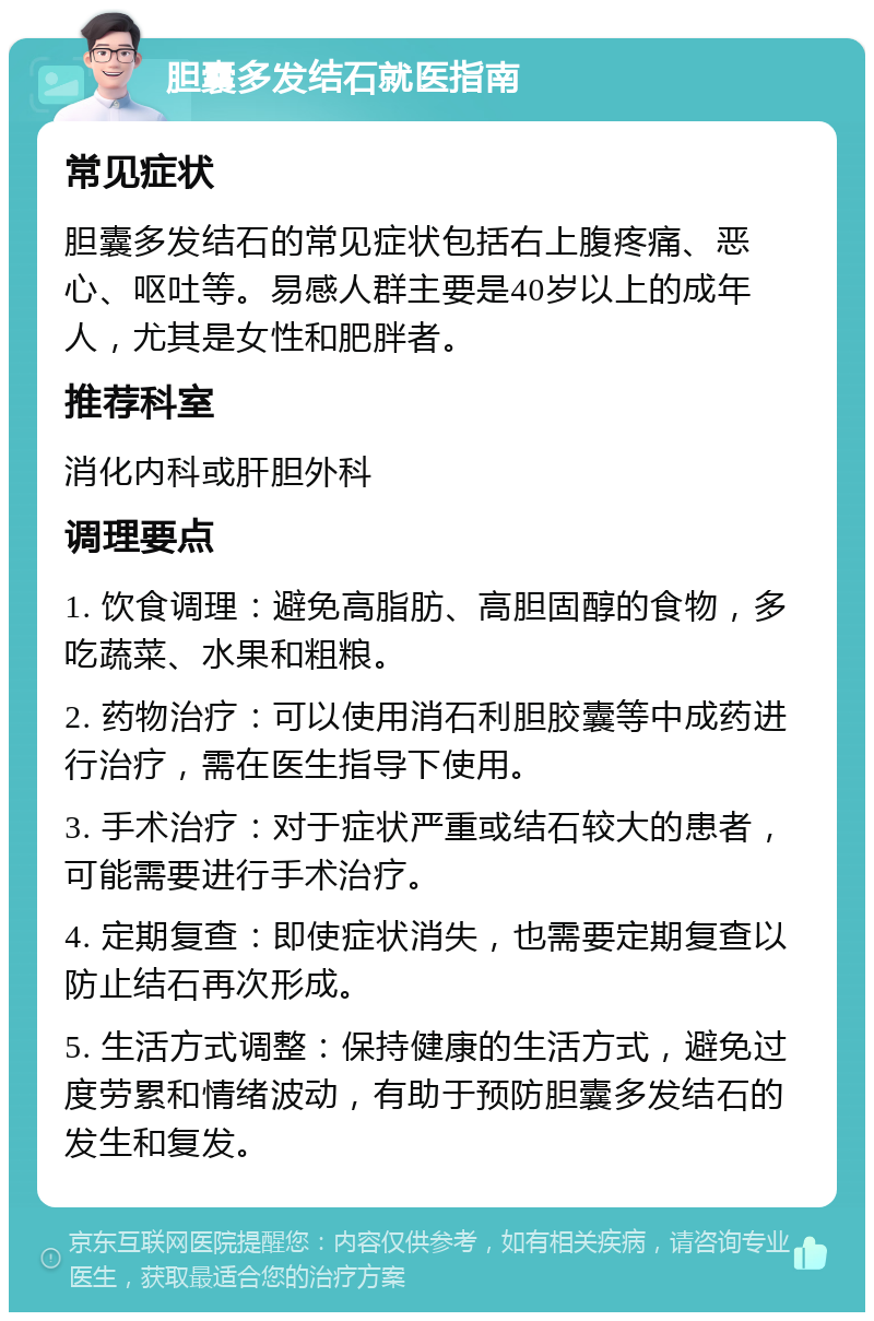 胆囊多发结石就医指南 常见症状 胆囊多发结石的常见症状包括右上腹疼痛、恶心、呕吐等。易感人群主要是40岁以上的成年人，尤其是女性和肥胖者。 推荐科室 消化内科或肝胆外科 调理要点 1. 饮食调理：避免高脂肪、高胆固醇的食物，多吃蔬菜、水果和粗粮。 2. 药物治疗：可以使用消石利胆胶囊等中成药进行治疗，需在医生指导下使用。 3. 手术治疗：对于症状严重或结石较大的患者，可能需要进行手术治疗。 4. 定期复查：即使症状消失，也需要定期复查以防止结石再次形成。 5. 生活方式调整：保持健康的生活方式，避免过度劳累和情绪波动，有助于预防胆囊多发结石的发生和复发。