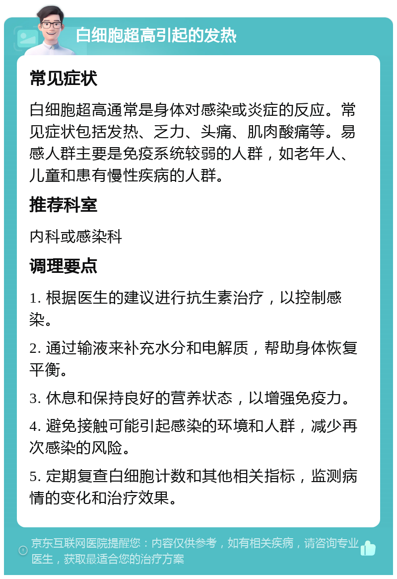 白细胞超高引起的发热 常见症状 白细胞超高通常是身体对感染或炎症的反应。常见症状包括发热、乏力、头痛、肌肉酸痛等。易感人群主要是免疫系统较弱的人群，如老年人、儿童和患有慢性疾病的人群。 推荐科室 内科或感染科 调理要点 1. 根据医生的建议进行抗生素治疗，以控制感染。 2. 通过输液来补充水分和电解质，帮助身体恢复平衡。 3. 休息和保持良好的营养状态，以增强免疫力。 4. 避免接触可能引起感染的环境和人群，减少再次感染的风险。 5. 定期复查白细胞计数和其他相关指标，监测病情的变化和治疗效果。