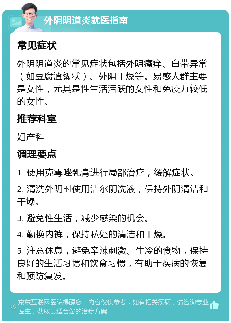 外阴阴道炎就医指南 常见症状 外阴阴道炎的常见症状包括外阴瘙痒、白带异常（如豆腐渣絮状）、外阴干燥等。易感人群主要是女性，尤其是性生活活跃的女性和免疫力较低的女性。 推荐科室 妇产科 调理要点 1. 使用克霉唑乳膏进行局部治疗，缓解症状。 2. 清洗外阴时使用洁尔阴洗液，保持外阴清洁和干燥。 3. 避免性生活，减少感染的机会。 4. 勤换内裤，保持私处的清洁和干燥。 5. 注意休息，避免辛辣刺激、生冷的食物，保持良好的生活习惯和饮食习惯，有助于疾病的恢复和预防复发。