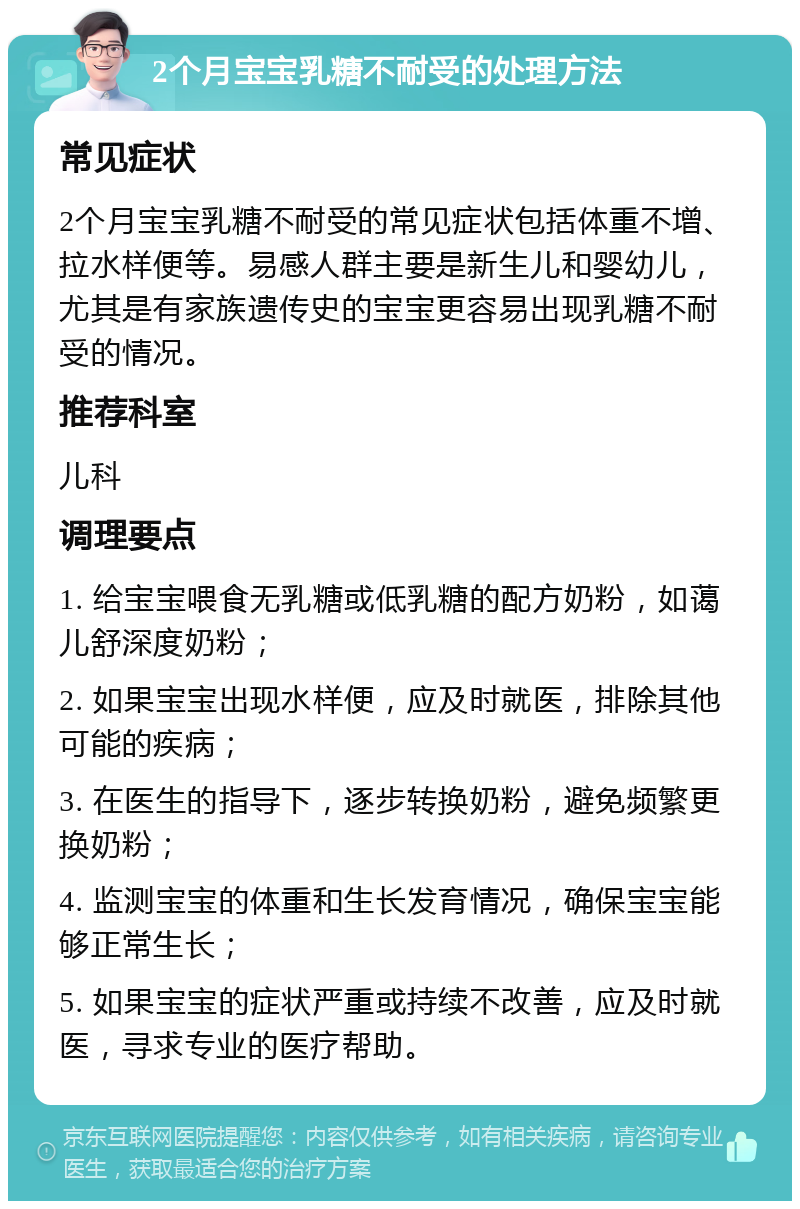 2个月宝宝乳糖不耐受的处理方法 常见症状 2个月宝宝乳糖不耐受的常见症状包括体重不增、拉水样便等。易感人群主要是新生儿和婴幼儿，尤其是有家族遗传史的宝宝更容易出现乳糖不耐受的情况。 推荐科室 儿科 调理要点 1. 给宝宝喂食无乳糖或低乳糖的配方奶粉，如蔼儿舒深度奶粉； 2. 如果宝宝出现水样便，应及时就医，排除其他可能的疾病； 3. 在医生的指导下，逐步转换奶粉，避免频繁更换奶粉； 4. 监测宝宝的体重和生长发育情况，确保宝宝能够正常生长； 5. 如果宝宝的症状严重或持续不改善，应及时就医，寻求专业的医疗帮助。