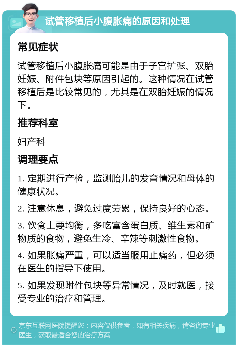 试管移植后小腹胀痛的原因和处理 常见症状 试管移植后小腹胀痛可能是由于子宫扩张、双胎妊娠、附件包块等原因引起的。这种情况在试管移植后是比较常见的，尤其是在双胎妊娠的情况下。 推荐科室 妇产科 调理要点 1. 定期进行产检，监测胎儿的发育情况和母体的健康状况。 2. 注意休息，避免过度劳累，保持良好的心态。 3. 饮食上要均衡，多吃富含蛋白质、维生素和矿物质的食物，避免生冷、辛辣等刺激性食物。 4. 如果胀痛严重，可以适当服用止痛药，但必须在医生的指导下使用。 5. 如果发现附件包块等异常情况，及时就医，接受专业的治疗和管理。