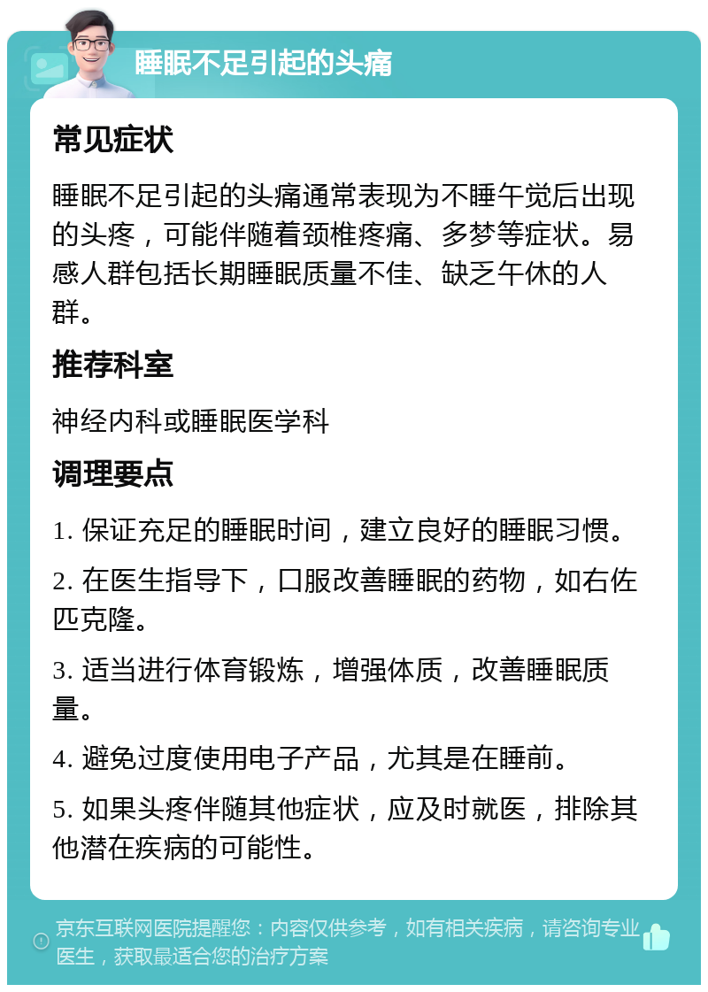 睡眠不足引起的头痛 常见症状 睡眠不足引起的头痛通常表现为不睡午觉后出现的头疼，可能伴随着颈椎疼痛、多梦等症状。易感人群包括长期睡眠质量不佳、缺乏午休的人群。 推荐科室 神经内科或睡眠医学科 调理要点 1. 保证充足的睡眠时间，建立良好的睡眠习惯。 2. 在医生指导下，口服改善睡眠的药物，如右佐匹克隆。 3. 适当进行体育锻炼，增强体质，改善睡眠质量。 4. 避免过度使用电子产品，尤其是在睡前。 5. 如果头疼伴随其他症状，应及时就医，排除其他潜在疾病的可能性。