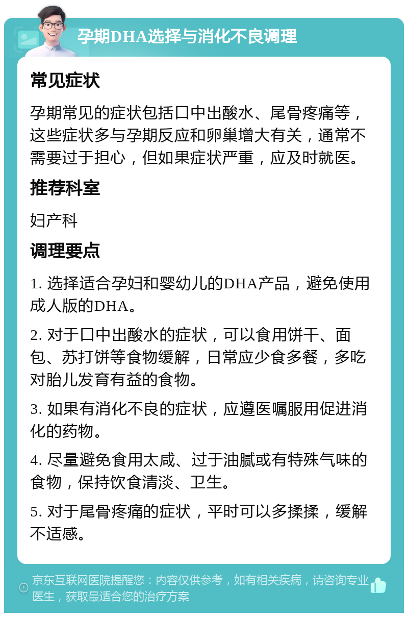 孕期DHA选择与消化不良调理 常见症状 孕期常见的症状包括口中出酸水、尾骨疼痛等，这些症状多与孕期反应和卵巢增大有关，通常不需要过于担心，但如果症状严重，应及时就医。 推荐科室 妇产科 调理要点 1. 选择适合孕妇和婴幼儿的DHA产品，避免使用成人版的DHA。 2. 对于口中出酸水的症状，可以食用饼干、面包、苏打饼等食物缓解，日常应少食多餐，多吃对胎儿发育有益的食物。 3. 如果有消化不良的症状，应遵医嘱服用促进消化的药物。 4. 尽量避免食用太咸、过于油腻或有特殊气味的食物，保持饮食清淡、卫生。 5. 对于尾骨疼痛的症状，平时可以多揉揉，缓解不适感。