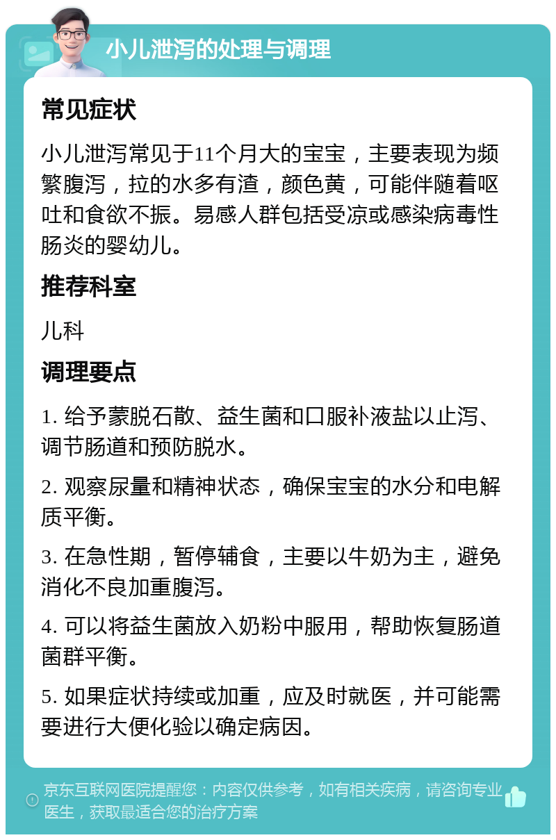 小儿泄泻的处理与调理 常见症状 小儿泄泻常见于11个月大的宝宝，主要表现为频繁腹泻，拉的水多有渣，颜色黄，可能伴随着呕吐和食欲不振。易感人群包括受凉或感染病毒性肠炎的婴幼儿。 推荐科室 儿科 调理要点 1. 给予蒙脱石散、益生菌和口服补液盐以止泻、调节肠道和预防脱水。 2. 观察尿量和精神状态，确保宝宝的水分和电解质平衡。 3. 在急性期，暂停辅食，主要以牛奶为主，避免消化不良加重腹泻。 4. 可以将益生菌放入奶粉中服用，帮助恢复肠道菌群平衡。 5. 如果症状持续或加重，应及时就医，并可能需要进行大便化验以确定病因。