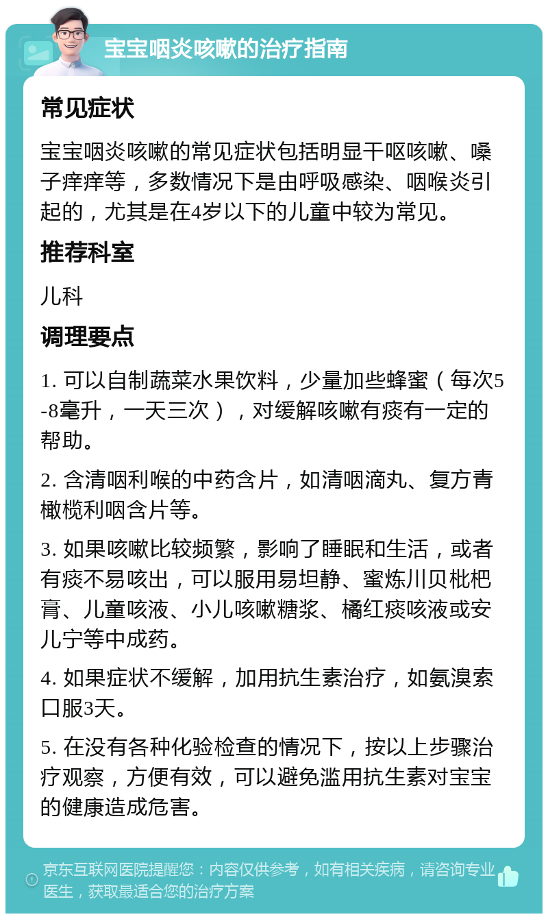 宝宝咽炎咳嗽的治疗指南 常见症状 宝宝咽炎咳嗽的常见症状包括明显干呕咳嗽、嗓子痒痒等，多数情况下是由呼吸感染、咽喉炎引起的，尤其是在4岁以下的儿童中较为常见。 推荐科室 儿科 调理要点 1. 可以自制蔬菜水果饮料，少量加些蜂蜜（每次5-8毫升，一天三次），对缓解咳嗽有痰有一定的帮助。 2. 含清咽利喉的中药含片，如清咽滴丸、复方青橄榄利咽含片等。 3. 如果咳嗽比较频繁，影响了睡眠和生活，或者有痰不易咳出，可以服用易坦静、蜜炼川贝枇杷膏、儿童咳液、小儿咳嗽糖浆、橘红痰咳液或安儿宁等中成药。 4. 如果症状不缓解，加用抗生素治疗，如氨溴索口服3天。 5. 在没有各种化验检查的情况下，按以上步骤治疗观察，方便有效，可以避免滥用抗生素对宝宝的健康造成危害。