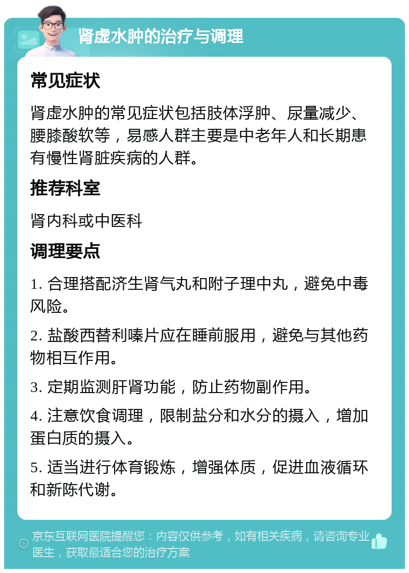 肾虚水肿的治疗与调理 常见症状 肾虚水肿的常见症状包括肢体浮肿、尿量减少、腰膝酸软等，易感人群主要是中老年人和长期患有慢性肾脏疾病的人群。 推荐科室 肾内科或中医科 调理要点 1. 合理搭配济生肾气丸和附子理中丸，避免中毒风险。 2. 盐酸西替利嗪片应在睡前服用，避免与其他药物相互作用。 3. 定期监测肝肾功能，防止药物副作用。 4. 注意饮食调理，限制盐分和水分的摄入，增加蛋白质的摄入。 5. 适当进行体育锻炼，增强体质，促进血液循环和新陈代谢。