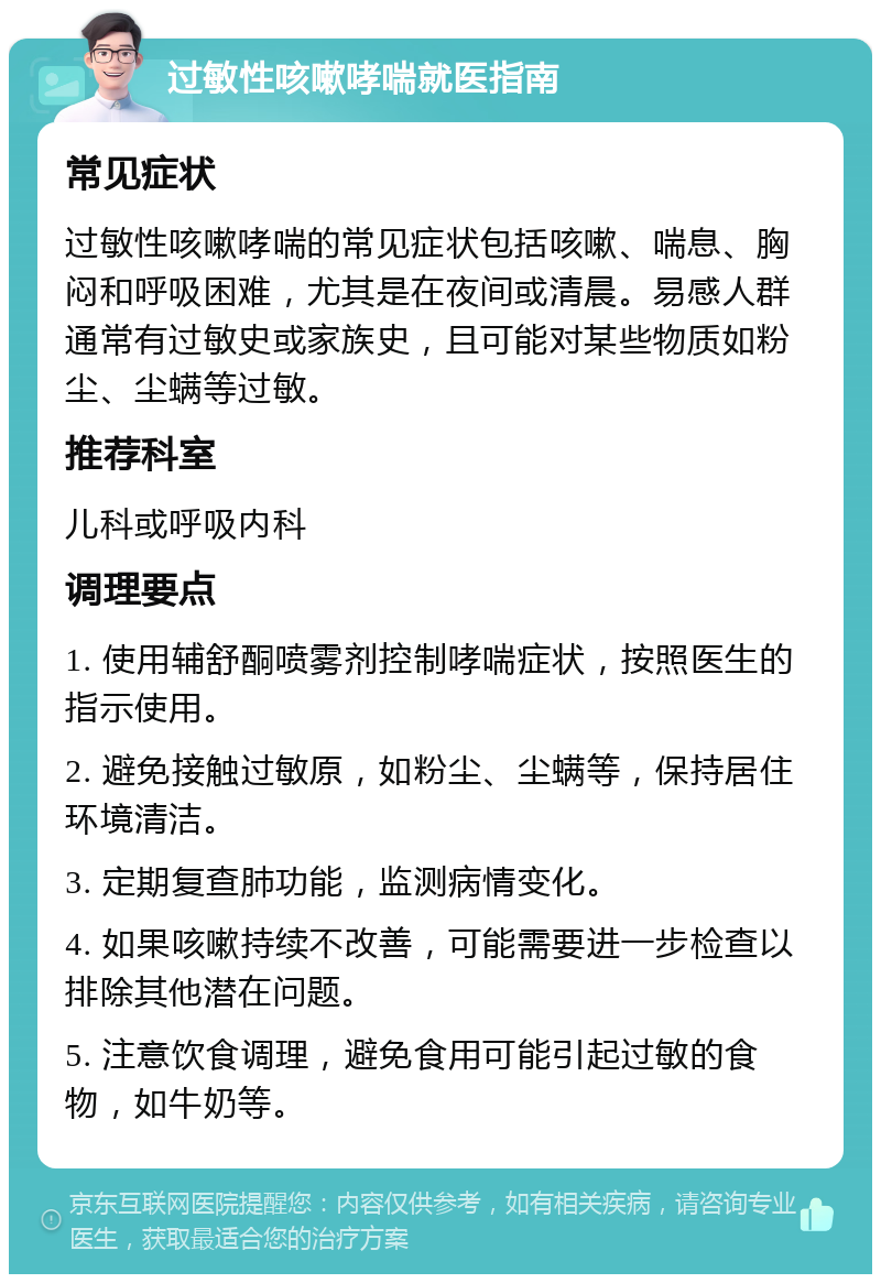 过敏性咳嗽哮喘就医指南 常见症状 过敏性咳嗽哮喘的常见症状包括咳嗽、喘息、胸闷和呼吸困难，尤其是在夜间或清晨。易感人群通常有过敏史或家族史，且可能对某些物质如粉尘、尘螨等过敏。 推荐科室 儿科或呼吸内科 调理要点 1. 使用辅舒酮喷雾剂控制哮喘症状，按照医生的指示使用。 2. 避免接触过敏原，如粉尘、尘螨等，保持居住环境清洁。 3. 定期复查肺功能，监测病情变化。 4. 如果咳嗽持续不改善，可能需要进一步检查以排除其他潜在问题。 5. 注意饮食调理，避免食用可能引起过敏的食物，如牛奶等。