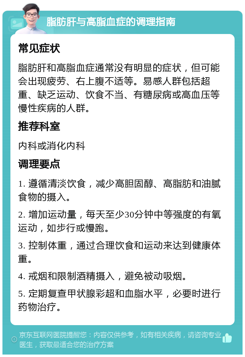 脂肪肝与高脂血症的调理指南 常见症状 脂肪肝和高脂血症通常没有明显的症状，但可能会出现疲劳、右上腹不适等。易感人群包括超重、缺乏运动、饮食不当、有糖尿病或高血压等慢性疾病的人群。 推荐科室 内科或消化内科 调理要点 1. 遵循清淡饮食，减少高胆固醇、高脂肪和油腻食物的摄入。 2. 增加运动量，每天至少30分钟中等强度的有氧运动，如步行或慢跑。 3. 控制体重，通过合理饮食和运动来达到健康体重。 4. 戒烟和限制酒精摄入，避免被动吸烟。 5. 定期复查甲状腺彩超和血脂水平，必要时进行药物治疗。