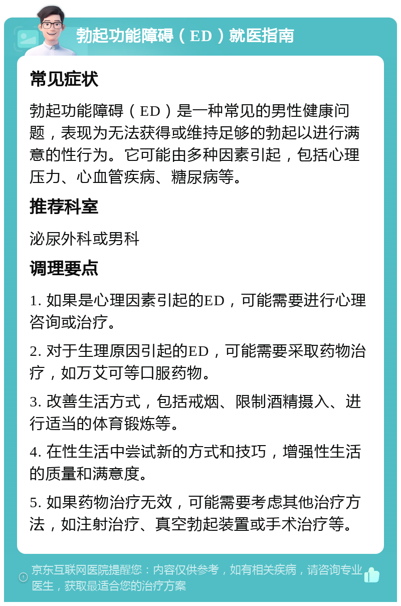 勃起功能障碍（ED）就医指南 常见症状 勃起功能障碍（ED）是一种常见的男性健康问题，表现为无法获得或维持足够的勃起以进行满意的性行为。它可能由多种因素引起，包括心理压力、心血管疾病、糖尿病等。 推荐科室 泌尿外科或男科 调理要点 1. 如果是心理因素引起的ED，可能需要进行心理咨询或治疗。 2. 对于生理原因引起的ED，可能需要采取药物治疗，如万艾可等口服药物。 3. 改善生活方式，包括戒烟、限制酒精摄入、进行适当的体育锻炼等。 4. 在性生活中尝试新的方式和技巧，增强性生活的质量和满意度。 5. 如果药物治疗无效，可能需要考虑其他治疗方法，如注射治疗、真空勃起装置或手术治疗等。