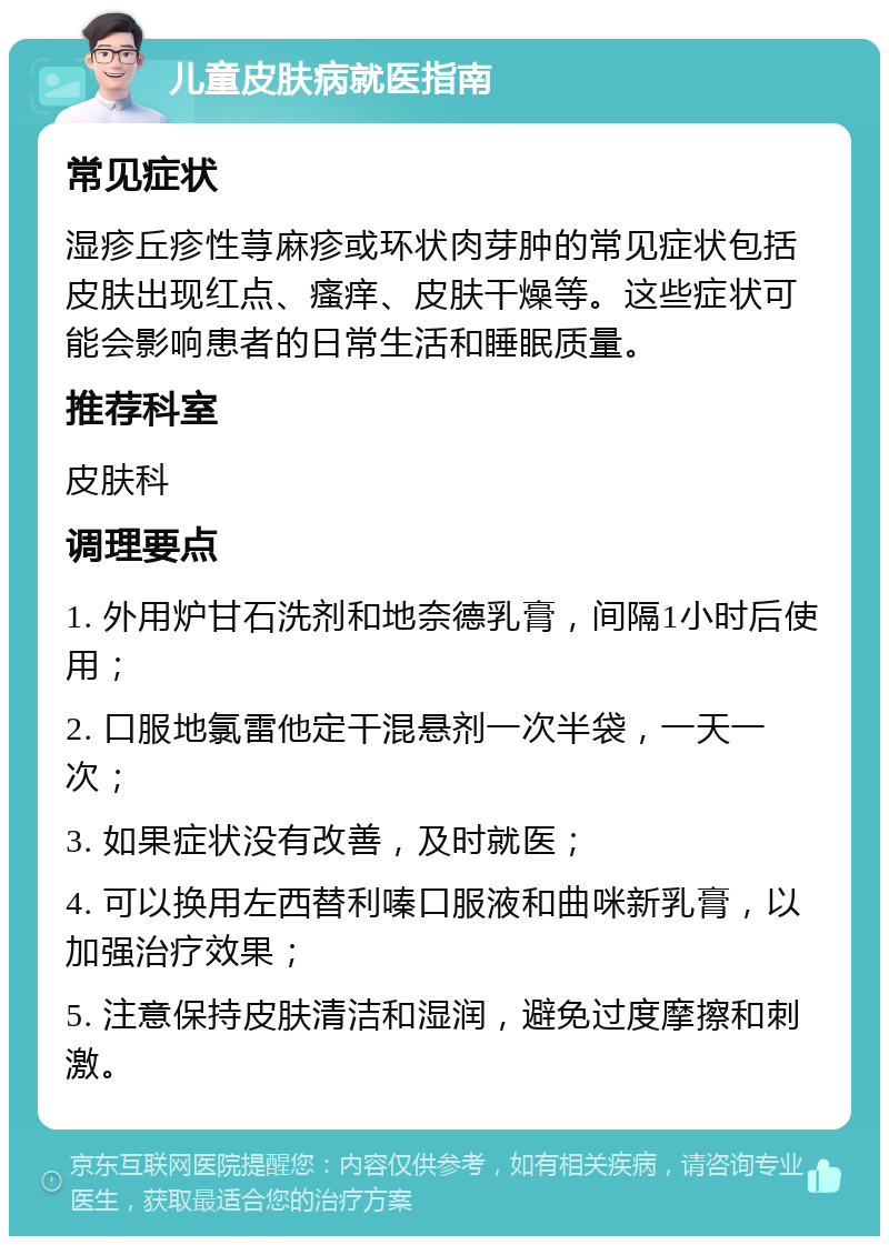 儿童皮肤病就医指南 常见症状 湿疹丘疹性荨麻疹或环状肉芽肿的常见症状包括皮肤出现红点、瘙痒、皮肤干燥等。这些症状可能会影响患者的日常生活和睡眠质量。 推荐科室 皮肤科 调理要点 1. 外用炉甘石洗剂和地奈德乳膏，间隔1小时后使用； 2. 口服地氯雷他定干混悬剂一次半袋，一天一次； 3. 如果症状没有改善，及时就医； 4. 可以换用左西替利嗪口服液和曲咪新乳膏，以加强治疗效果； 5. 注意保持皮肤清洁和湿润，避免过度摩擦和刺激。