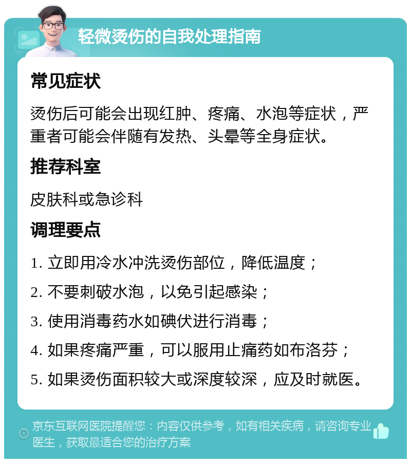 轻微烫伤的自我处理指南 常见症状 烫伤后可能会出现红肿、疼痛、水泡等症状，严重者可能会伴随有发热、头晕等全身症状。 推荐科室 皮肤科或急诊科 调理要点 1. 立即用冷水冲洗烫伤部位，降低温度； 2. 不要刺破水泡，以免引起感染； 3. 使用消毒药水如碘伏进行消毒； 4. 如果疼痛严重，可以服用止痛药如布洛芬； 5. 如果烫伤面积较大或深度较深，应及时就医。