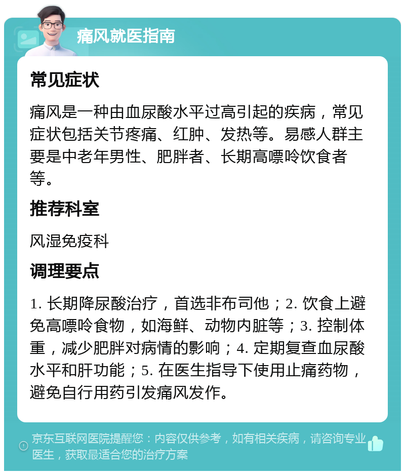 痛风就医指南 常见症状 痛风是一种由血尿酸水平过高引起的疾病，常见症状包括关节疼痛、红肿、发热等。易感人群主要是中老年男性、肥胖者、长期高嘌呤饮食者等。 推荐科室 风湿免疫科 调理要点 1. 长期降尿酸治疗，首选非布司他；2. 饮食上避免高嘌呤食物，如海鲜、动物内脏等；3. 控制体重，减少肥胖对病情的影响；4. 定期复查血尿酸水平和肝功能；5. 在医生指导下使用止痛药物，避免自行用药引发痛风发作。