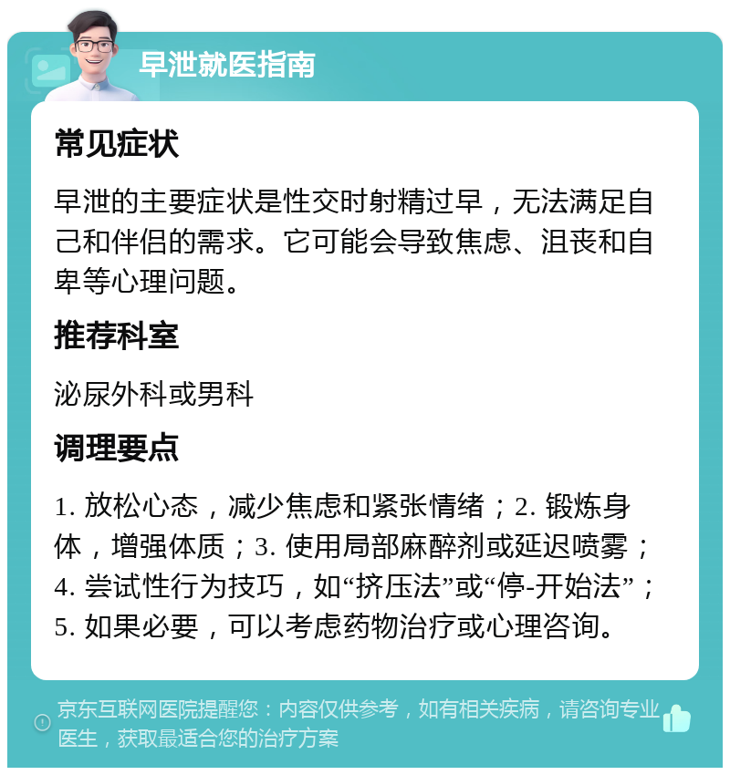 早泄就医指南 常见症状 早泄的主要症状是性交时射精过早，无法满足自己和伴侣的需求。它可能会导致焦虑、沮丧和自卑等心理问题。 推荐科室 泌尿外科或男科 调理要点 1. 放松心态，减少焦虑和紧张情绪；2. 锻炼身体，增强体质；3. 使用局部麻醉剂或延迟喷雾；4. 尝试性行为技巧，如“挤压法”或“停-开始法”；5. 如果必要，可以考虑药物治疗或心理咨询。