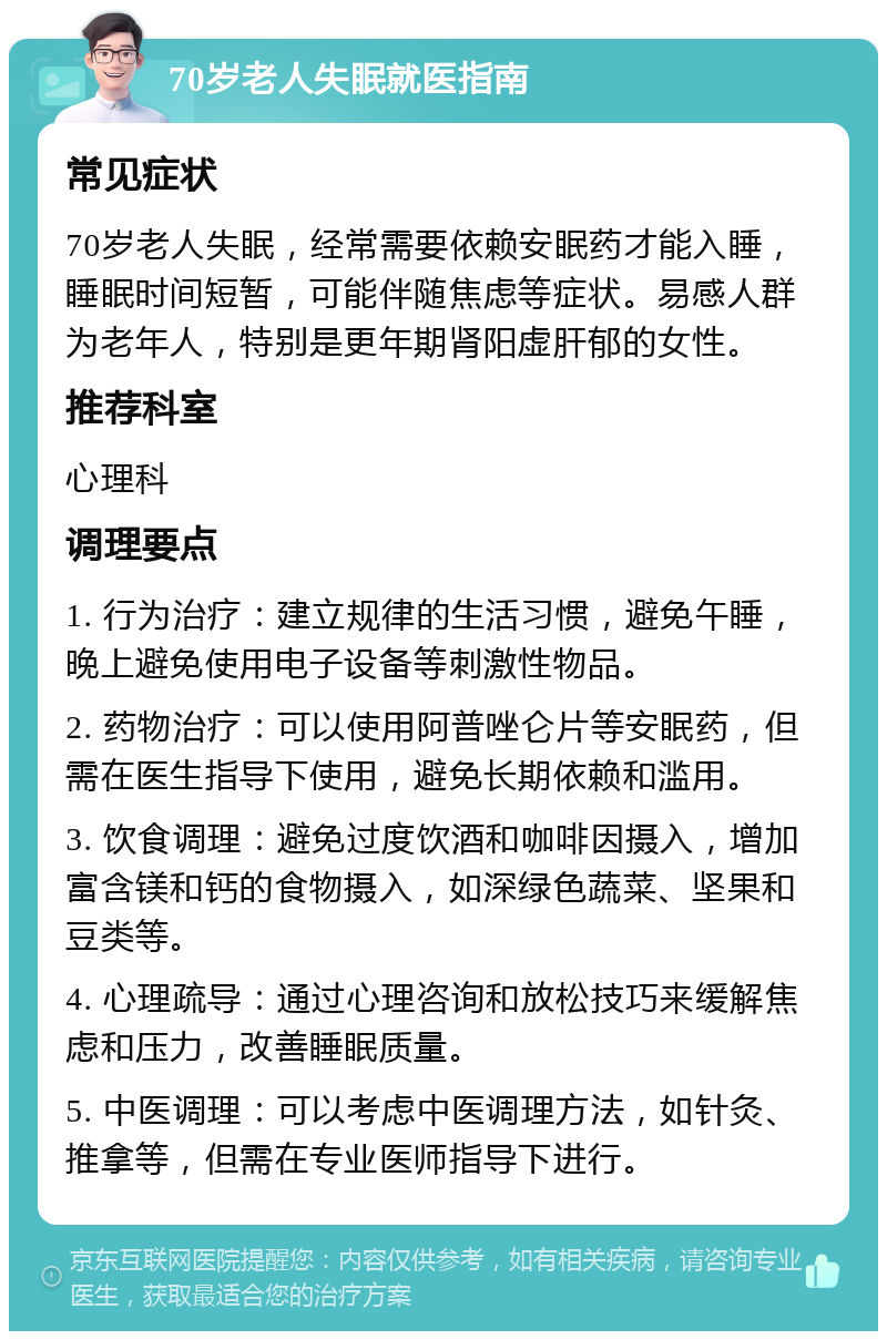 70岁老人失眠就医指南 常见症状 70岁老人失眠，经常需要依赖安眠药才能入睡，睡眠时间短暂，可能伴随焦虑等症状。易感人群为老年人，特别是更年期肾阳虚肝郁的女性。 推荐科室 心理科 调理要点 1. 行为治疗：建立规律的生活习惯，避免午睡，晚上避免使用电子设备等刺激性物品。 2. 药物治疗：可以使用阿普唑仑片等安眠药，但需在医生指导下使用，避免长期依赖和滥用。 3. 饮食调理：避免过度饮酒和咖啡因摄入，增加富含镁和钙的食物摄入，如深绿色蔬菜、坚果和豆类等。 4. 心理疏导：通过心理咨询和放松技巧来缓解焦虑和压力，改善睡眠质量。 5. 中医调理：可以考虑中医调理方法，如针灸、推拿等，但需在专业医师指导下进行。