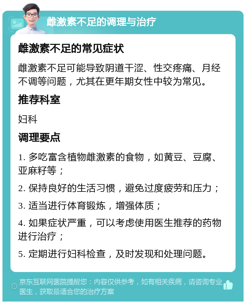 雌激素不足的调理与治疗 雌激素不足的常见症状 雌激素不足可能导致阴道干涩、性交疼痛、月经不调等问题，尤其在更年期女性中较为常见。 推荐科室 妇科 调理要点 1. 多吃富含植物雌激素的食物，如黄豆、豆腐、亚麻籽等； 2. 保持良好的生活习惯，避免过度疲劳和压力； 3. 适当进行体育锻炼，增强体质； 4. 如果症状严重，可以考虑使用医生推荐的药物进行治疗； 5. 定期进行妇科检查，及时发现和处理问题。