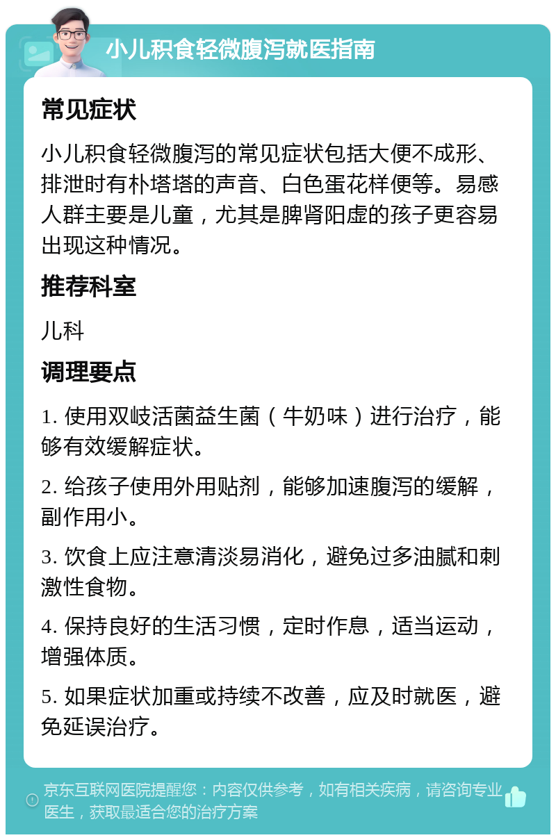 小儿积食轻微腹泻就医指南 常见症状 小儿积食轻微腹泻的常见症状包括大便不成形、排泄时有朴塔塔的声音、白色蛋花样便等。易感人群主要是儿童，尤其是脾肾阳虚的孩子更容易出现这种情况。 推荐科室 儿科 调理要点 1. 使用双岐活菌益生菌（牛奶味）进行治疗，能够有效缓解症状。 2. 给孩子使用外用贴剂，能够加速腹泻的缓解，副作用小。 3. 饮食上应注意清淡易消化，避免过多油腻和刺激性食物。 4. 保持良好的生活习惯，定时作息，适当运动，增强体质。 5. 如果症状加重或持续不改善，应及时就医，避免延误治疗。