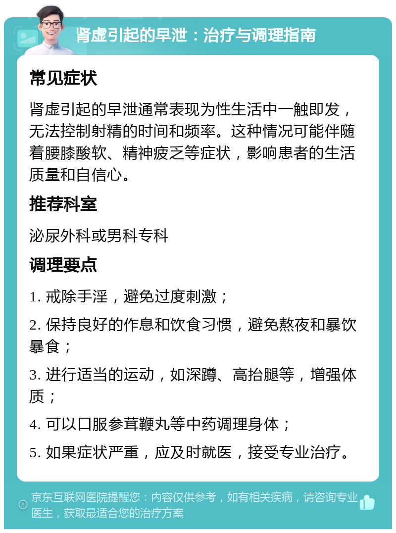 肾虚引起的早泄：治疗与调理指南 常见症状 肾虚引起的早泄通常表现为性生活中一触即发，无法控制射精的时间和频率。这种情况可能伴随着腰膝酸软、精神疲乏等症状，影响患者的生活质量和自信心。 推荐科室 泌尿外科或男科专科 调理要点 1. 戒除手淫，避免过度刺激； 2. 保持良好的作息和饮食习惯，避免熬夜和暴饮暴食； 3. 进行适当的运动，如深蹲、高抬腿等，增强体质； 4. 可以口服参茸鞭丸等中药调理身体； 5. 如果症状严重，应及时就医，接受专业治疗。